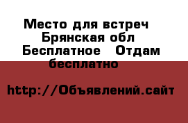 Место для встреч - Брянская обл. Бесплатное » Отдам бесплатно   